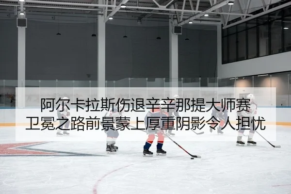 阿尔卡拉斯伤退辛辛那提大师赛 卫冕之路前景蒙上厚重阴影令人担忧